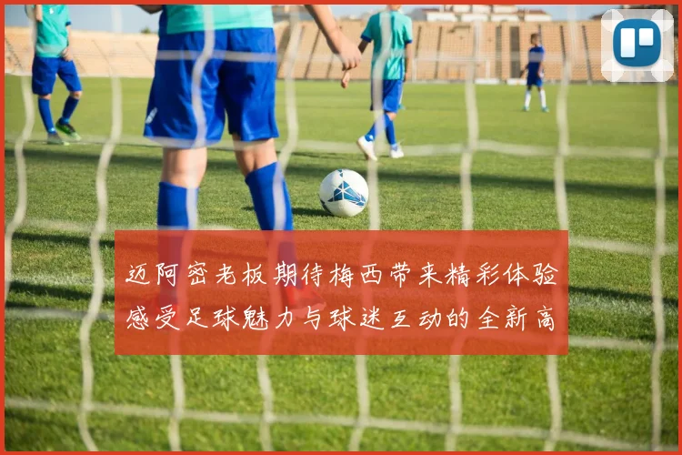 迈阿密老板期待梅西带来精彩体验感受足球魅力与球迷互动的全新高度