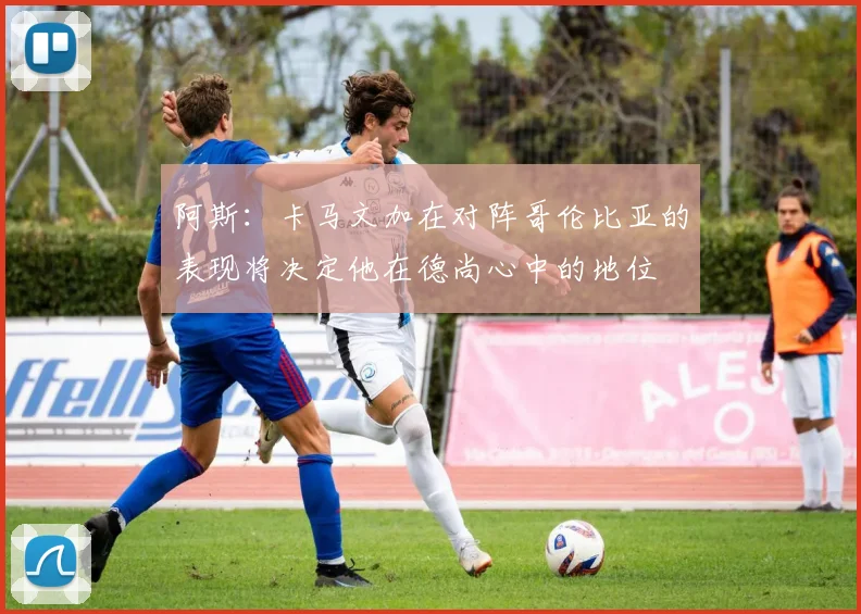 阿斯：卡马文加在对阵哥伦比亚的表现将决定他在德尚心中的地位