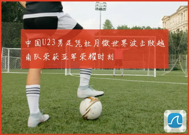 中国U23男足凭杜月徵世界波击败越南队荣获亚军荣耀时刻