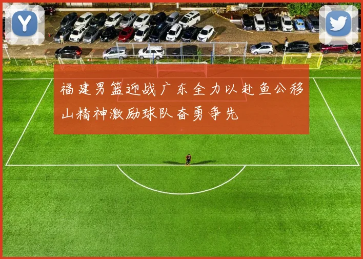 福建男篮迎战广东全力以赴鱼公移山精神激励球队奋勇争先
