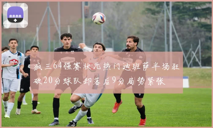 疯三64强赛状元热门迪班萨半场狂砍20分球队却落后9分局势紧张