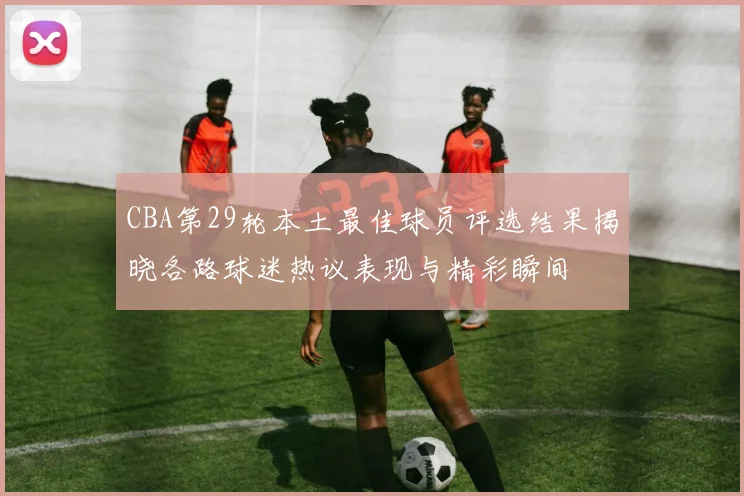 CBA第29轮本土最佳球员评选结果揭晓各路球迷热议表现与精彩瞬间