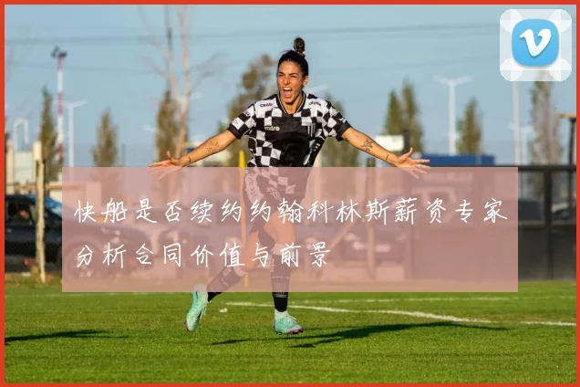 快船是否续约约翰科林斯薪资专家分析合同价值与前景