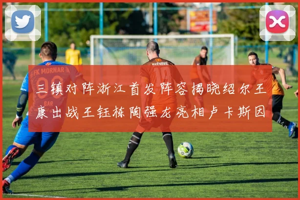 三镇对阵浙江首发阵容揭晓绍尔王康出战王钰栋陶强龙亮相卢卡斯因伤缺席