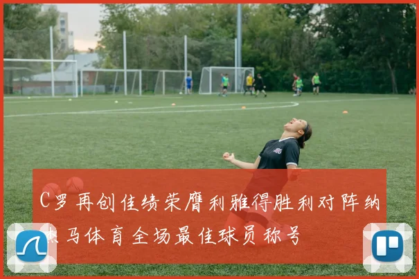 C罗再创佳绩荣膺利雅得胜利对阵纳杰马体育全场最佳球员称号