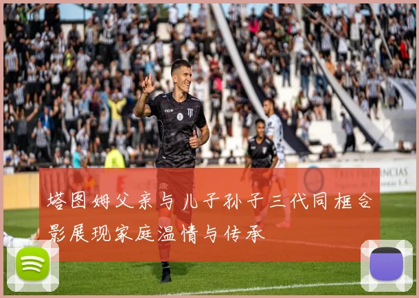 塔图姆父亲与儿子孙子三代同框合影展现家庭温情与传承
